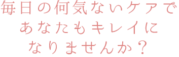 毎日の何気ないケアであなたもキレイになりませんか？