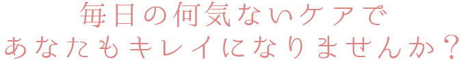毎日の何気ないケアであなたもキレイになりませんか？
